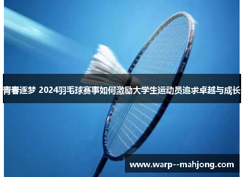 青春逐梦 2024羽毛球赛事如何激励大学生运动员追求卓越与成长