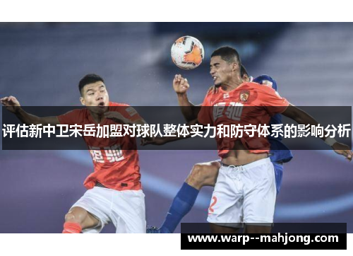 评估新中卫宋岳加盟对球队整体实力和防守体系的影响分析
