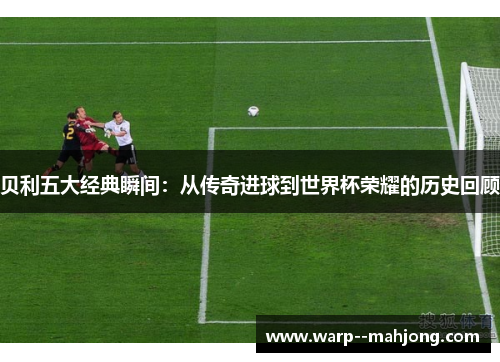 贝利五大经典瞬间:从传奇进球到世界杯荣耀的历史回顾 贝利五大经典瞬间:从传奇进球到世界杯荣耀的历史回顾