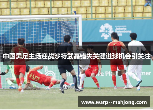 中国男足主场迎战沙特武磊错失关键进球机会引关注 中国男足主场迎战沙特武磊错失关键进球机会引关注