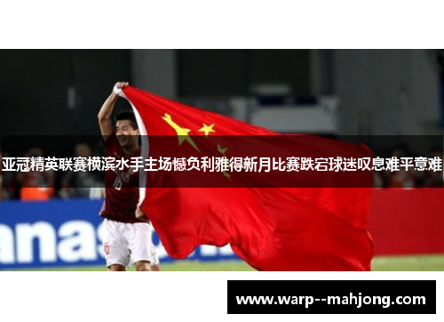 亚冠精英联赛横滨水手主场憾负利雅得新月比赛跌宕球迷叹息难平意难 亚冠精英联赛横滨水手主场憾负利雅得新月比赛跌宕球迷叹息难平意难